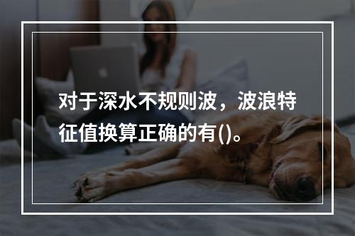 对于深水不规则波，波浪特征值换算正确的有()。