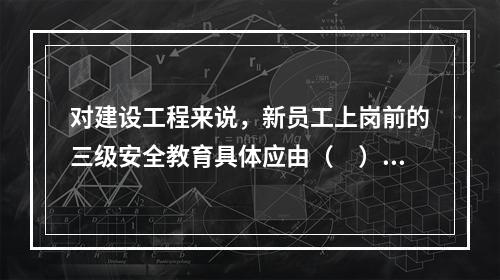 对建设工程来说，新员工上岗前的三级安全教育具体应由（　）负责