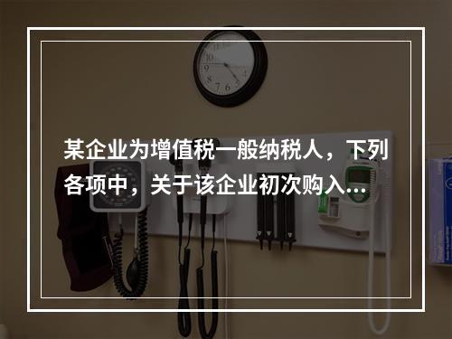 某企业为增值税一般纳税人，下列各项中，关于该企业初次购入增值