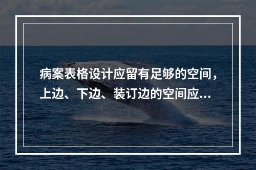 病案表格设计应留有足够的空间，上边、下边、装订边的空间应为