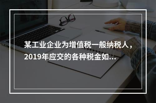 某工业企业为增值税一般纳税人，2019年应交的各种税金如下：