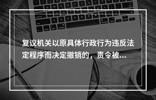 复议机关以原具体行政行为违反法定程序而决定撤销的，责令被申请