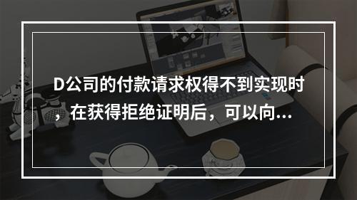 D公司的付款请求权得不到实现时，在获得拒绝证明后，可以向本案