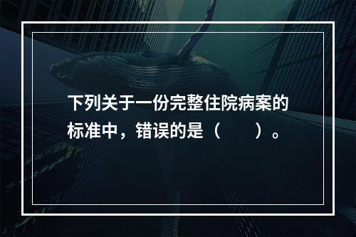 下列关于一份完整住院病案的标准中，错误的是（　　）。