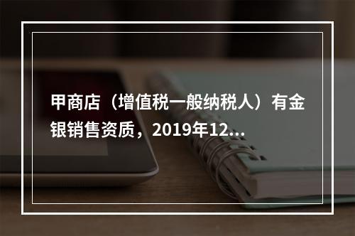 甲商店（增值税一般纳税人）有金银销售资质，2019年12月销