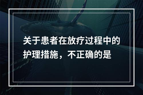 关于患者在放疗过程中的护理措施，不正确的是