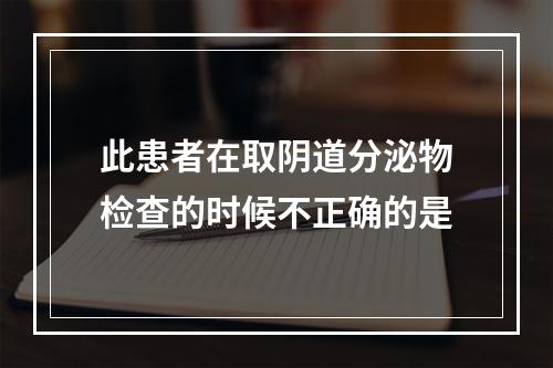 此患者在取阴道分泌物检查的时候不正确的是