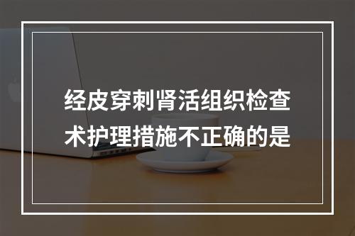 经皮穿刺肾活组织检查术护理措施不正确的是