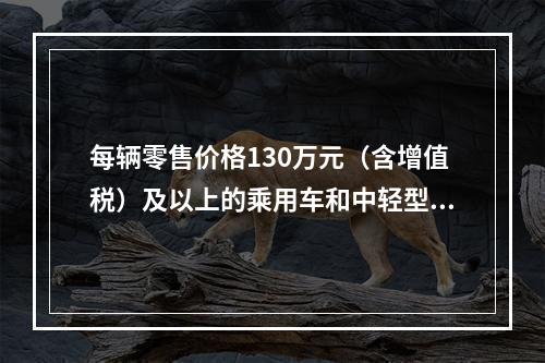 每辆零售价格130万元（含增值税）及以上的乘用车和中轻型商用