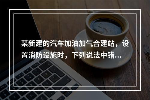 某新建的汽车加油加气合建站，设置消防设施时，下列说法中错误的