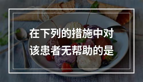 在下列的措施中对该患者无帮助的是