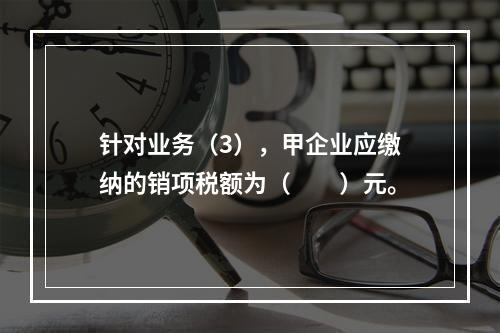 针对业务（3），甲企业应缴纳的销项税额为（　　）元。