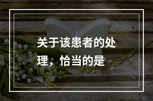 关于该患者的处理，恰当的是