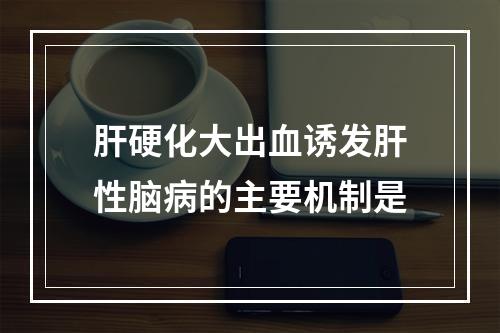 肝硬化大出血诱发肝性脑病的主要机制是