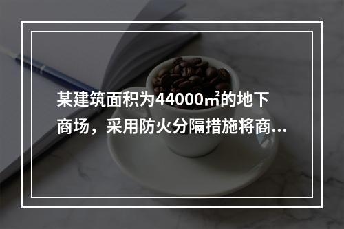 某建筑面积为44000㎡的地下商场，采用防火分隔措施将商场分