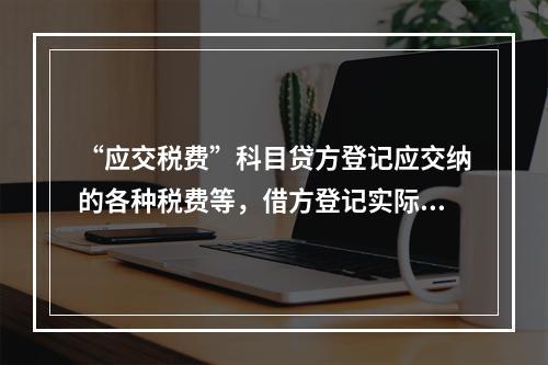 “应交税费”科目贷方登记应交纳的各种税费等，借方登记实际交纳