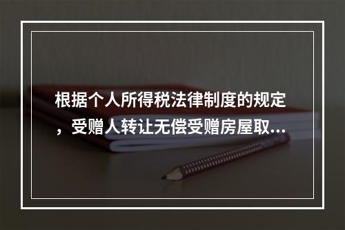 根据个人所得税法律制度的规定 ，受赠人转让无偿受赠房屋取得的