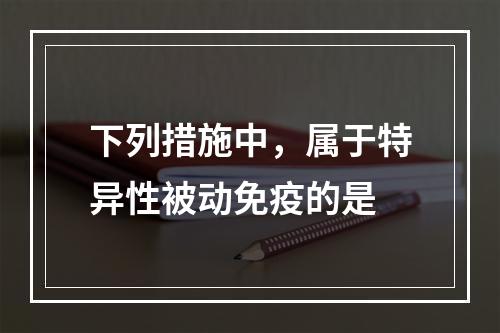 下列措施中，属于特异性被动免疫的是