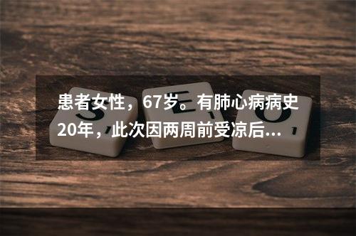 患者女性，67岁。有肺心病病史20年，此次因两周前受凉后，出