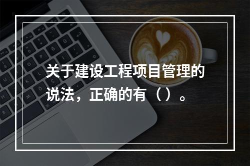 关于建设工程项目管理的说法，正确的有（ ）。