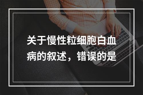 关于慢性粒细胞白血病的叙述，错误的是