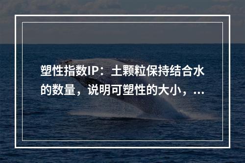 塑性指数IP：土颗粒保持结合水的数量，说明可塑性的大小，用于