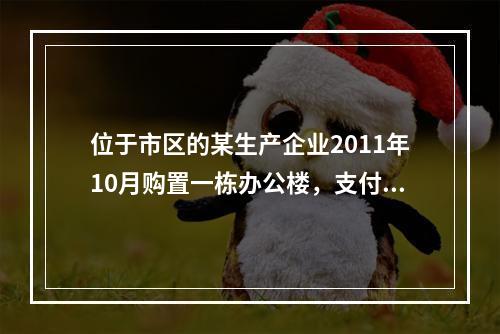 位于市区的某生产企业2011年10月购置一栋办公楼，支付价款