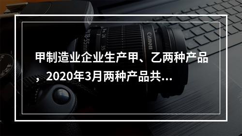 甲制造业企业生产甲、乙两种产品，2020年3月两种产品共同耗