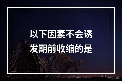 以下因素不会诱发期前收缩的是