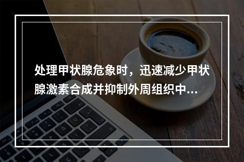 处理甲状腺危象时，迅速减少甲状腺激素合成并抑制外周组织中T4