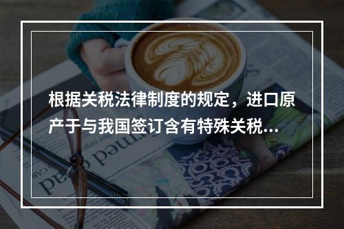 根据关税法律制度的规定，进口原产于与我国签订含有特殊关税优惠