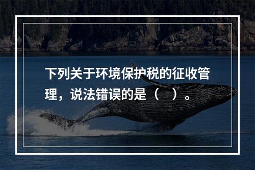 下列关于环境保护税的征收管理，说法错误的是（　）。