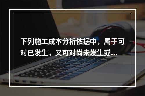 下列施工成本分析依据中，属于可对已发生，又可对尚未发生或正在