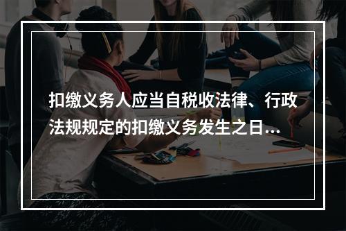 扣缴义务人应当自税收法律、行政法规规定的扣缴义务发生之日起（