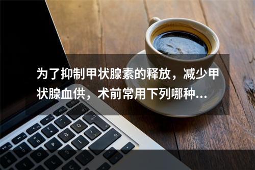 为了抑制甲状腺素的释放，减少甲状腺血供，术前常用下列哪种药物