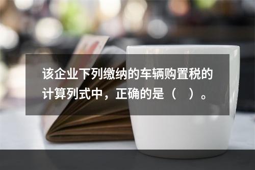 该企业下列缴纳的车辆购置税的计算列式中，正确的是（　）。