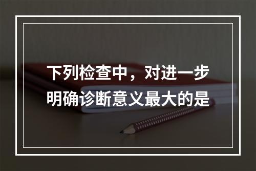 下列检查中，对进一步明确诊断意义最大的是