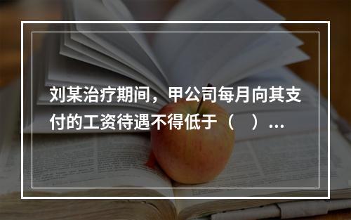 刘某治疗期间，甲公司每月向其支付的工资待遇不得低于（　）。