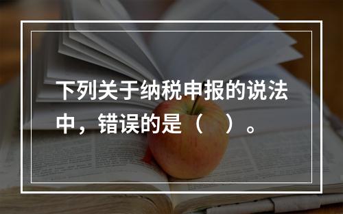 下列关于纳税申报的说法中，错误的是（　）。