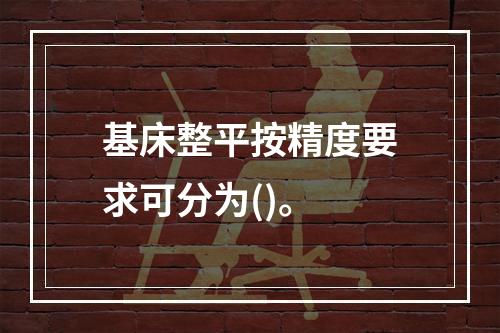 基床整平按精度要求可分为()。