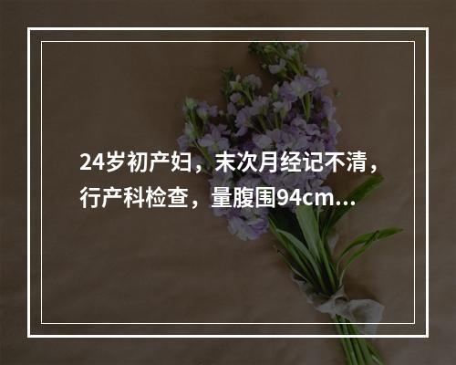 24岁初产妇，末次月经记不清，行产科检查，量腹围94cm，宫