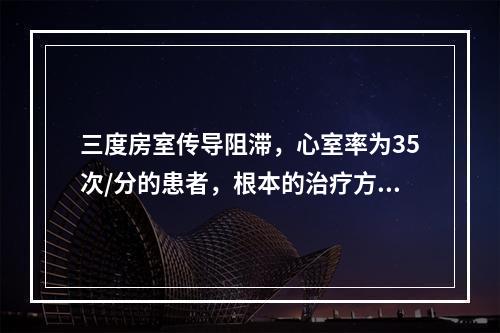 三度房室传导阻滞，心室率为35次/分的患者，根本的治疗方法是