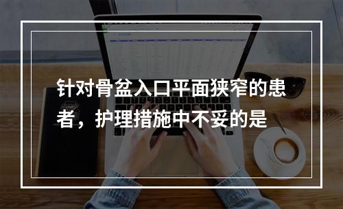 针对骨盆入口平面狭窄的患者，护理措施中不妥的是