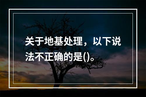 关于地基处理，以下说法不正确的是()。