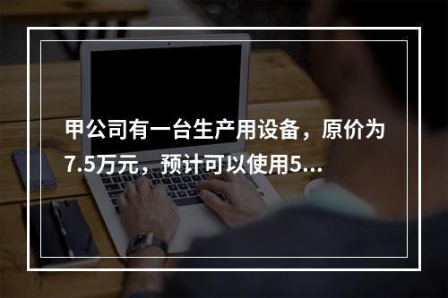 甲公司有一台生产用设备，原价为7.5万元，预计可以使用5年，