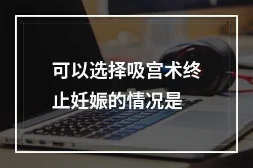 可以选择吸宫术终止妊娠的情况是