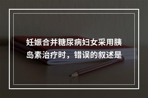 妊娠合并糖尿病妇女采用胰岛素治疗时，错误的叙述是