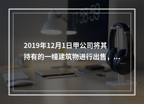 2019年12月1日甲公司将其持有的一幢建筑物进行出售，该建