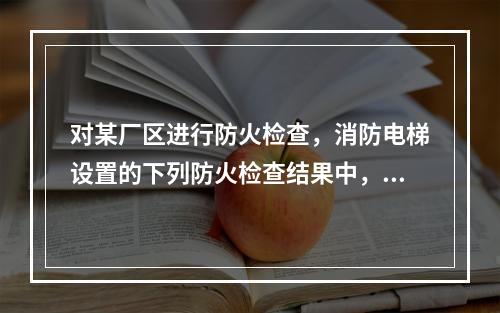 对某厂区进行防火检查，消防电梯设置的下列防火检查结果中，不符