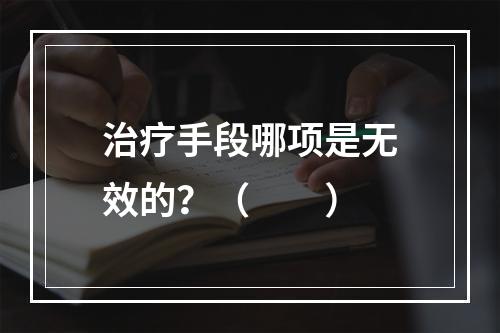 治疗手段哪项是无效的？（　　）